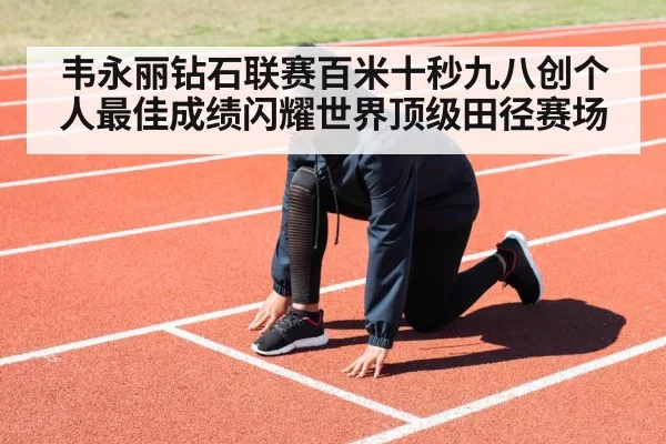 韦永丽钻石联赛百米十秒九八创个人最佳成绩闪耀世界顶级田径赛场
