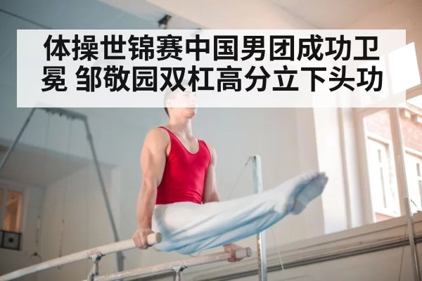 体操世锦赛中国男团成功卫冕 邹敬园双杠高分立下头功