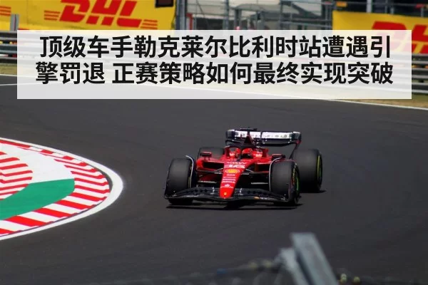 顶级车手勒克莱尔比利时站遭遇引擎罚退 正赛策略如何最终实现突破