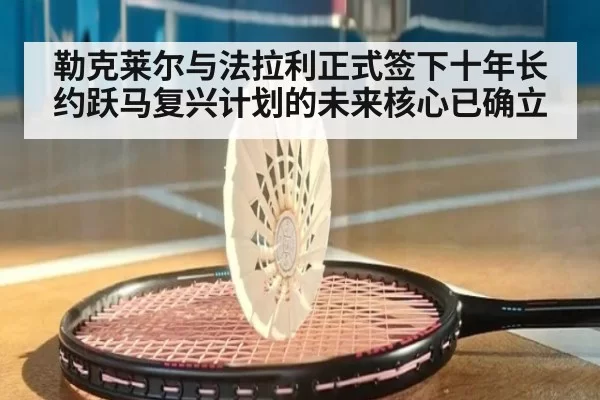 勒克莱尔与法拉利正式签下十年长约跃马复兴计划的未来核心已确立