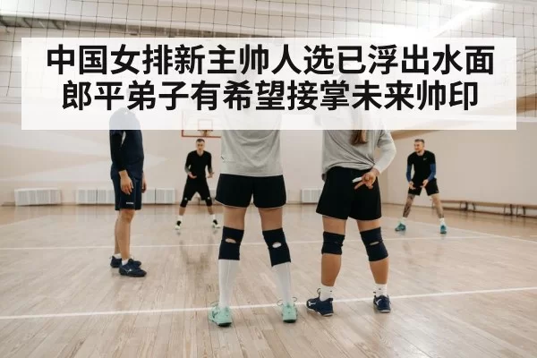 中国女排新主帅人选已浮出水面郎平弟子有希望接掌未来帅印